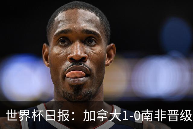 世界杯日报：加拿大1-0南非晋级创历史 韩国主帅洪明甫下课